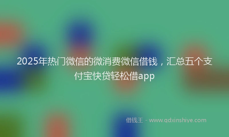 2025年热门微信的微消费微信借钱，汇总五个支付宝快贷轻松借app