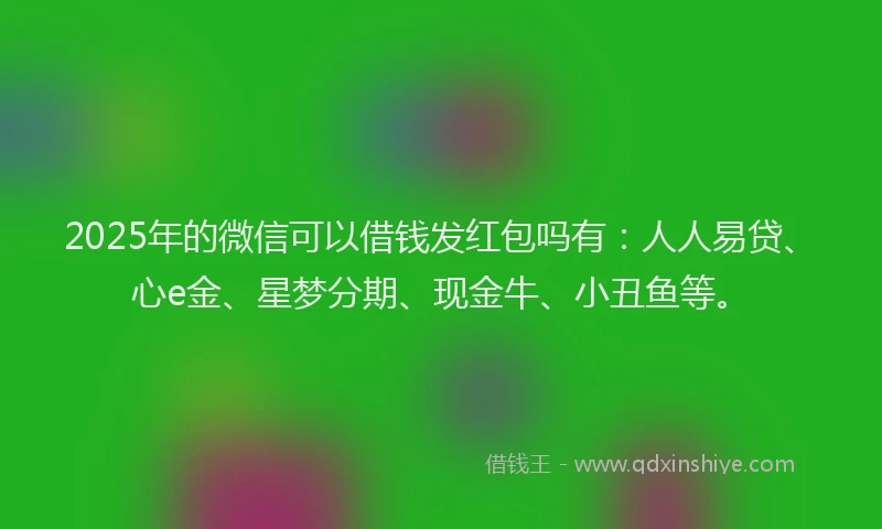 2025年的微信可以借钱发红包吗有：人人易贷、心e金、星梦分期、现金牛、小丑鱼等。
