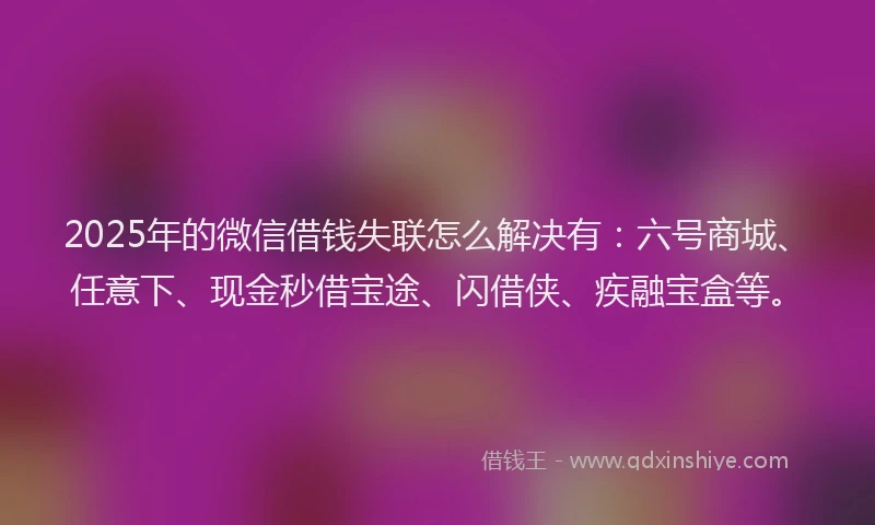 2025年的微信借钱失联怎么解决有：六号商城、任意下、现金秒借宝途、闪借侠、疾融宝盒等。