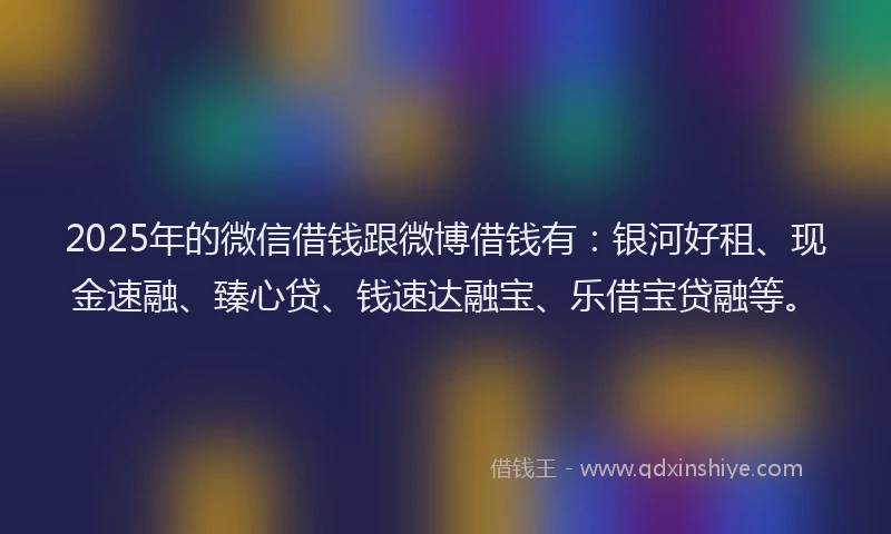 2025年的微信借钱跟微博借钱有：银河好租、现金速融、臻心贷、钱速达融宝、乐借宝贷融等。