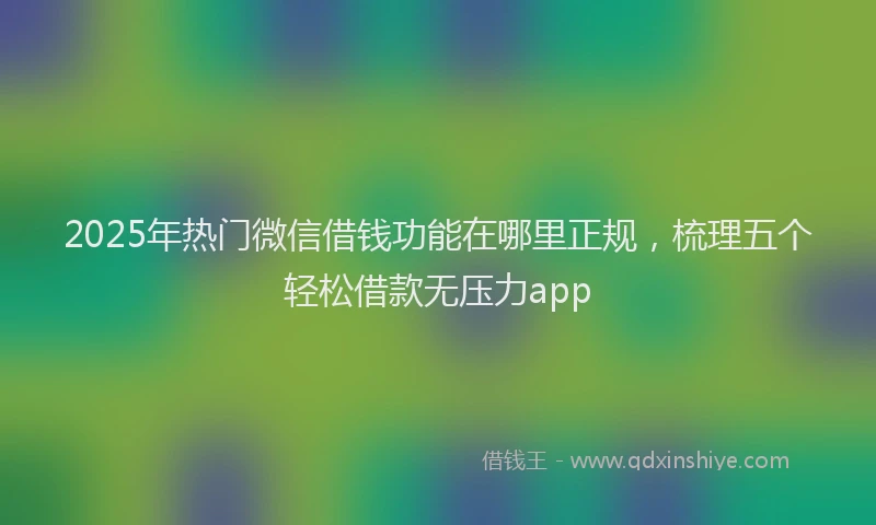 2025年热门微信借钱功能在哪里正规，梳理五个轻松借款无压力app