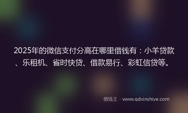 2025年的微信支付分高在哪里借钱有：小羊贷款、乐租机、省时快贷、借款易行、彩虹信贷等。