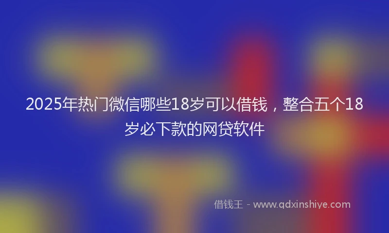 2025年热门微信哪些18岁可以借钱，整合五个18岁必下款的网贷软件