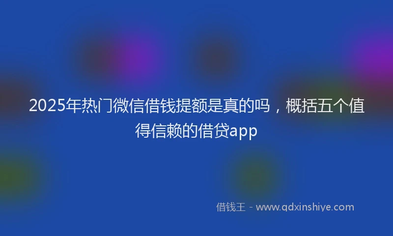 2025年热门微信借钱提额是真的吗，概括五个值得信赖的借贷app