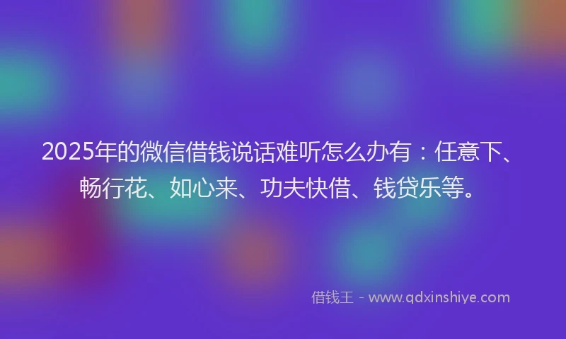 2025年的微信借钱说话难听怎么办有：任意下、畅行花、如心来、功夫快借、钱贷乐等。