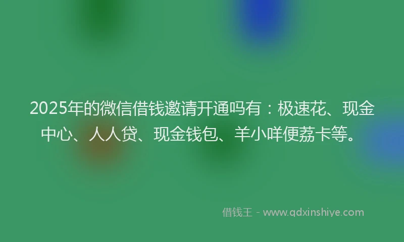 2025年的微信借钱邀请开通吗有：极速花、现金中心、人人贷、现金钱包、羊小咩便荔卡等。