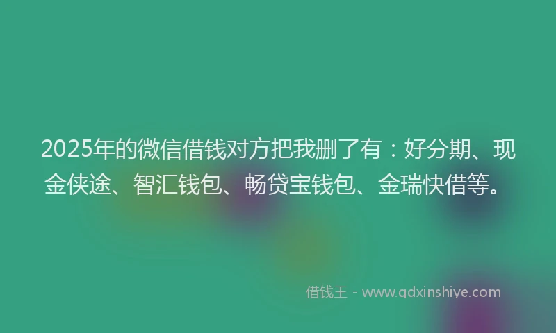 2025年的微信借钱对方把我删了有：好分期、现金侠途、智汇钱包、畅贷宝钱包、金瑞快借等。