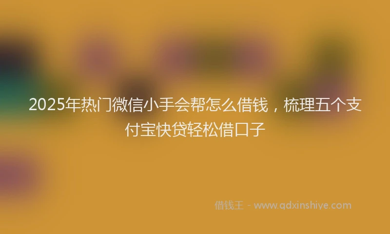 2025年热门微信小手会帮怎么借钱，梳理五个支付宝快贷轻松借口子