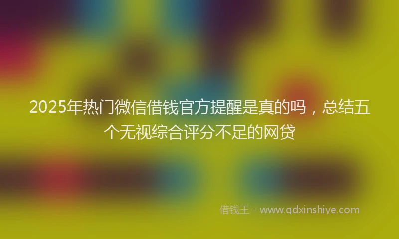 2025年热门微信借钱官方提醒是真的吗，总结五个无视综合评分不足的网贷