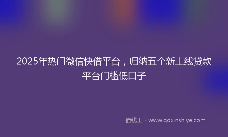 2025年热门微信快借平台，归纳五个新上线贷款平台门槛低口子