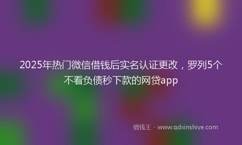 2025年热门微信借钱后实名认证更改，罗列5个不看负债秒下款的网贷app