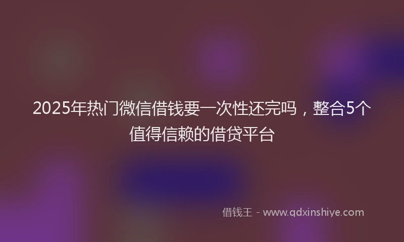 2025年热门微信借钱要一次性还完吗，整合5个值得信赖的借贷平台