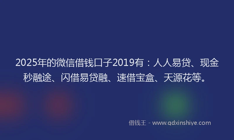 2025年的微信借钱口子2019有：人人易贷、现金秒融途、闪借易贷融、速借宝盒、天源花等。
