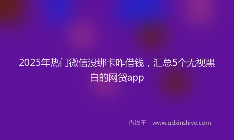 2025年热门微信没绑卡咋借钱，汇总5个无视黑白的网贷app