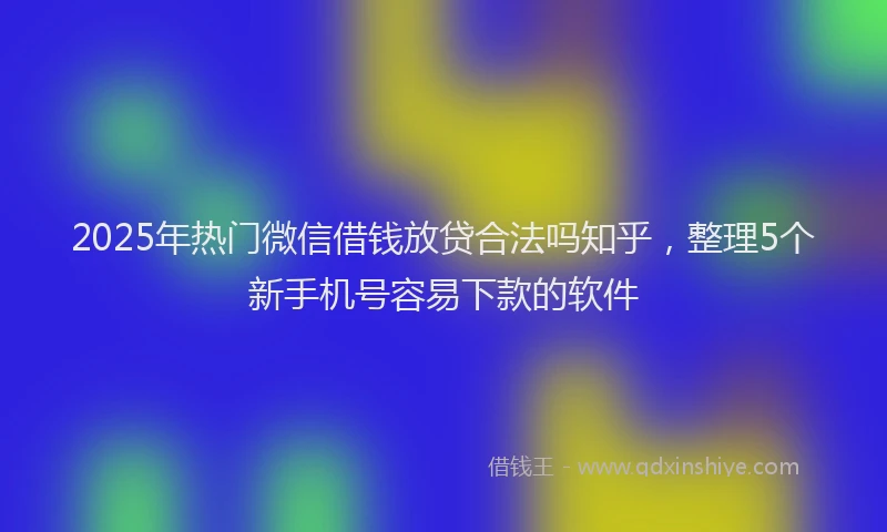 2025年热门微信借钱放贷合法吗知乎，整理5个新手机号容易下款的软件