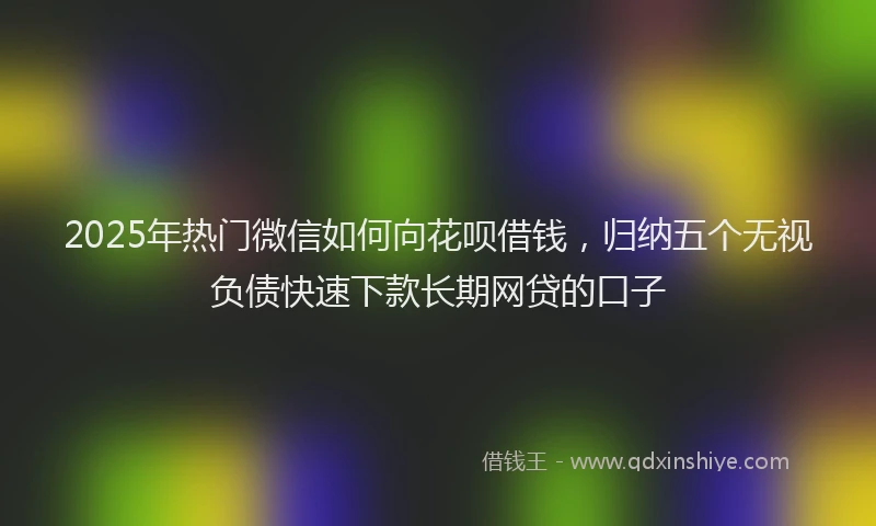 2025年热门微信如何向花呗借钱，归纳五个无视负债快速下款长期网贷的口子