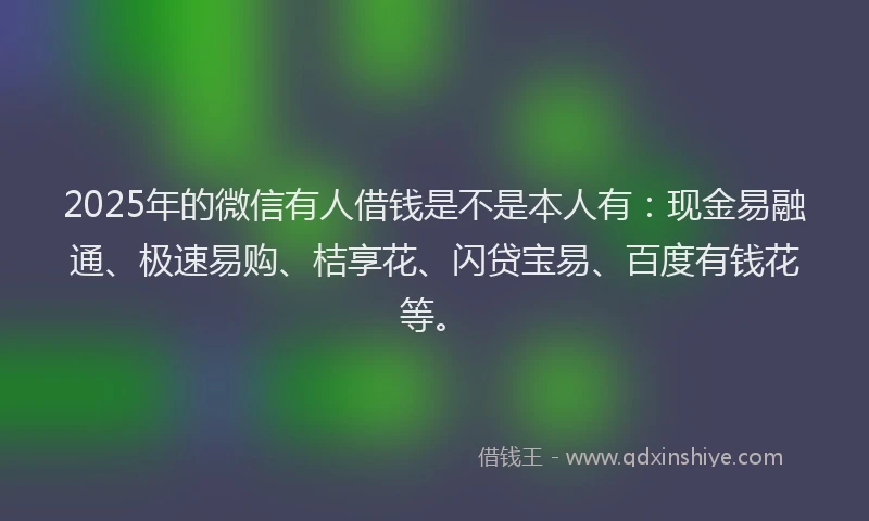 2025年的微信有人借钱是不是本人有：现金易融通、极速易购、桔享花、闪贷宝易、百度有钱花等。
