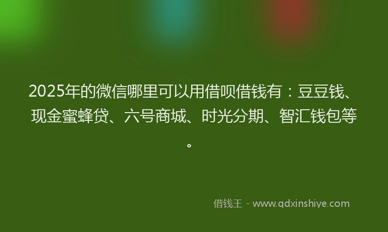 2025年的微信哪里可以用借呗借钱有：豆豆钱、现金蜜蜂贷、六号商城、时光分期、智汇钱包等。