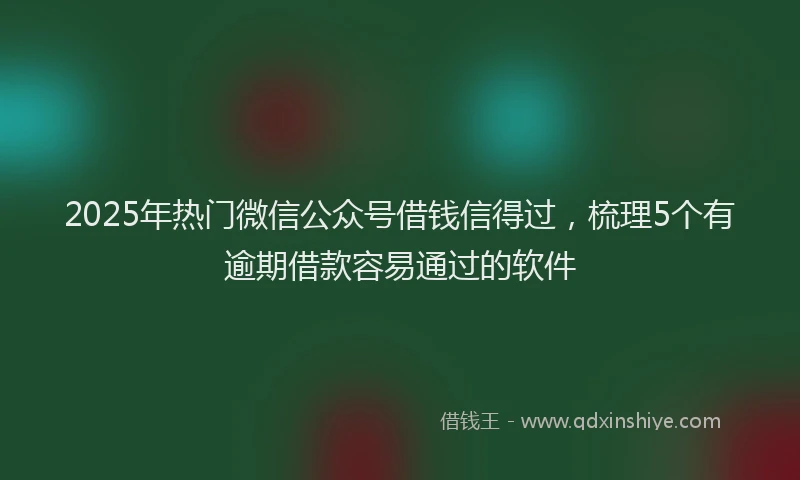 2025年热门微信公众号借钱信得过，梳理5个有逾期借款容易通过的软件