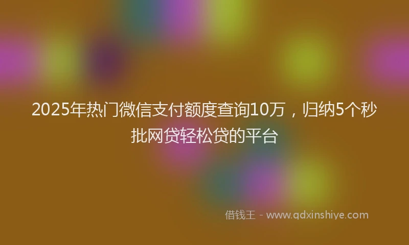 2025年热门微信支付额度查询10万，归纳5个秒批网贷轻松贷的平台
