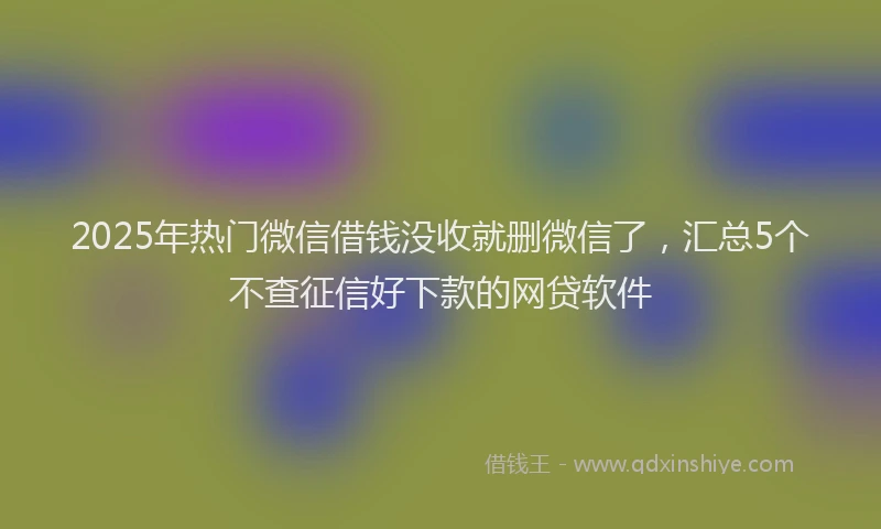 2025年热门微信借钱没收就删微信了，汇总5个不查征信好下款的网贷软件
