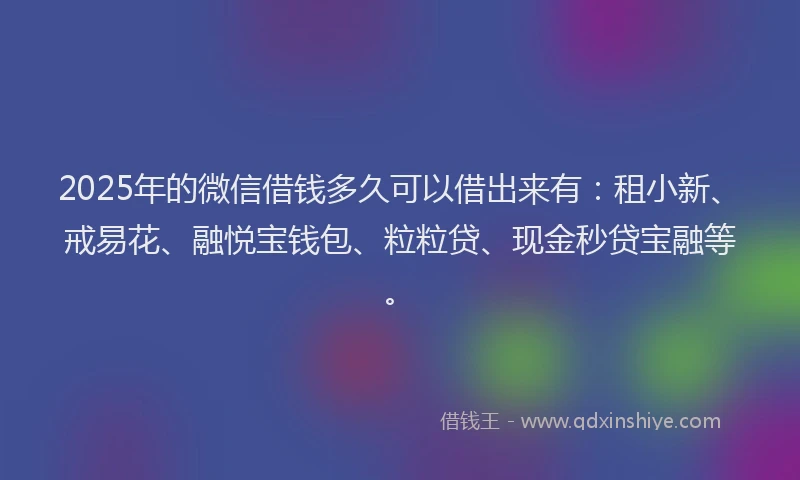 2025年的微信借钱多久可以借出来有：租小新、戒易花、融悦宝钱包、粒粒贷、现金秒贷宝融等。