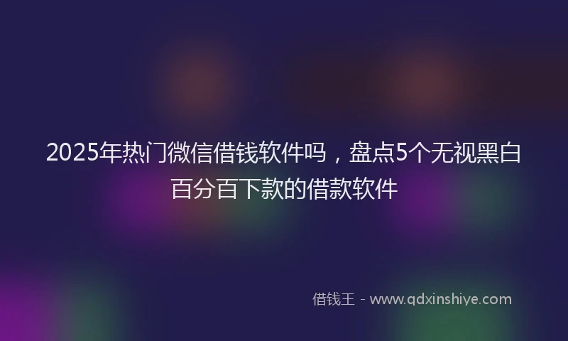 2025年热门微信借钱软件吗，盘点5个无视黑白百分百下款的借款软件
