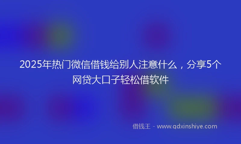 2025年热门微信借钱给别人注意什么，分享5个网贷大口子轻松借软件