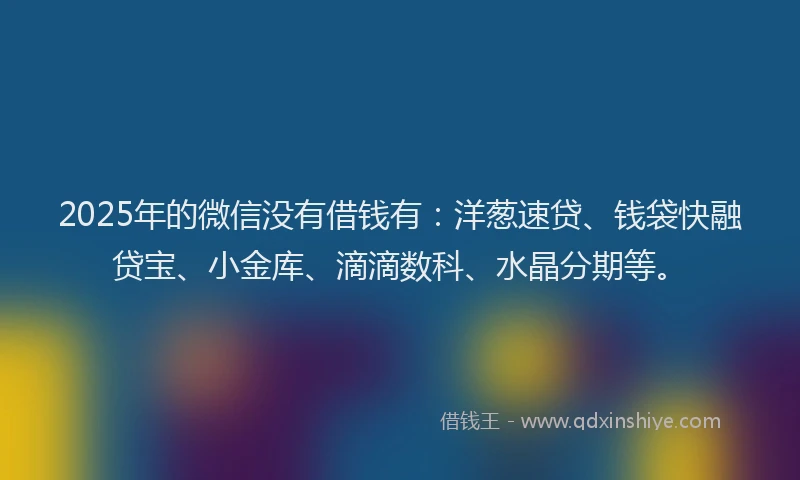 2025年的微信没有借钱有：洋葱速贷、钱袋快融贷宝、小金库、滴滴数科、水晶分期等。