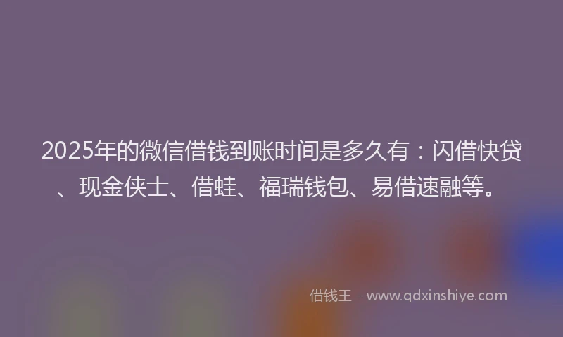 2025年的微信借钱到账时间是多久有：闪借快贷、现金侠士、借蛙、福瑞钱包、易借速融等。