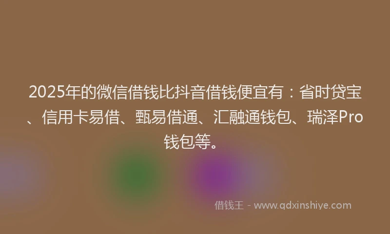 2025年的微信借钱比抖音借钱便宜有：省时贷宝、信用卡易借、甄易借通、汇融通钱包、瑞泽Pro钱包等。