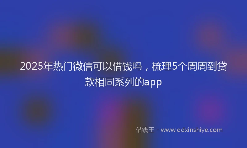 2025年热门微信可以借钱吗，梳理5个周周到贷款相同系列的app
