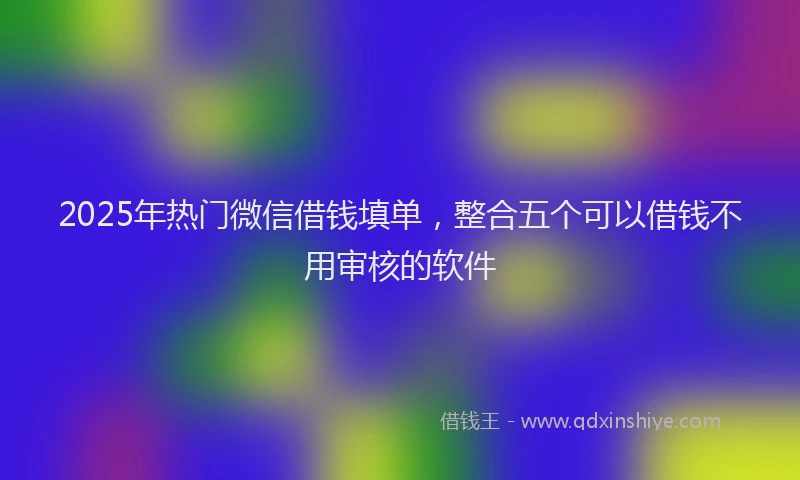 2025年热门微信借钱填单，整合五个可以借钱不用审核的软件