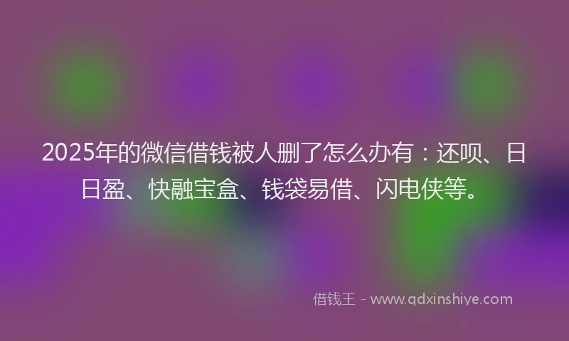 2025年的微信借钱被人删了怎么办有：还呗、日日盈、快融宝盒、钱袋易借、闪电侠等。