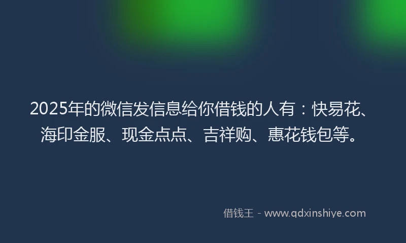 2025年的微信发信息给你借钱的人有：快易花、海印金服、现金点点、吉祥购、惠花钱包等。