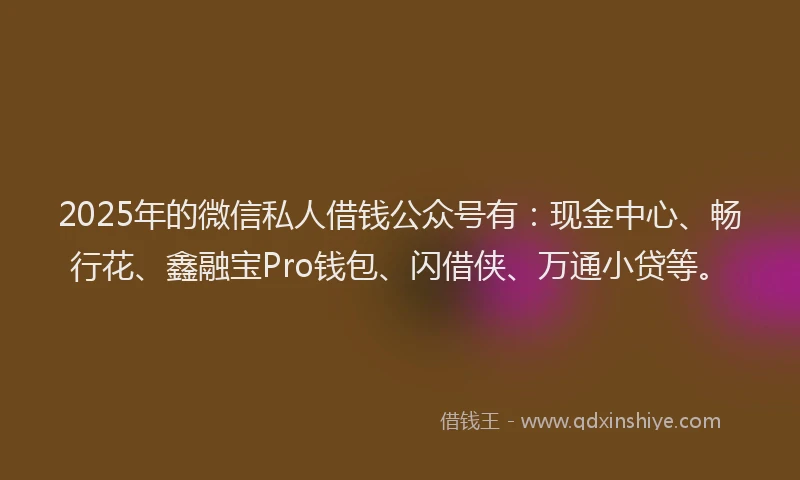 2025年的微信私人借钱公众号有：现金中心、畅行花、鑫融宝Pro钱包、闪借侠、万通小贷等。