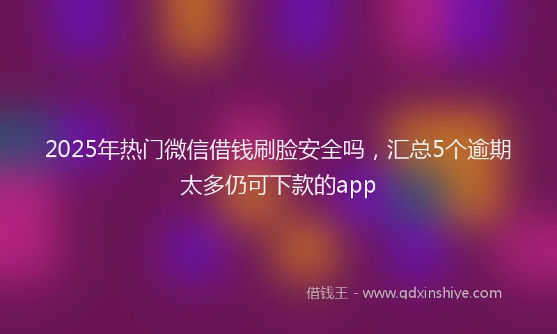 2025年热门微信借钱刷脸安全吗，汇总5个逾期太多仍可下款的app