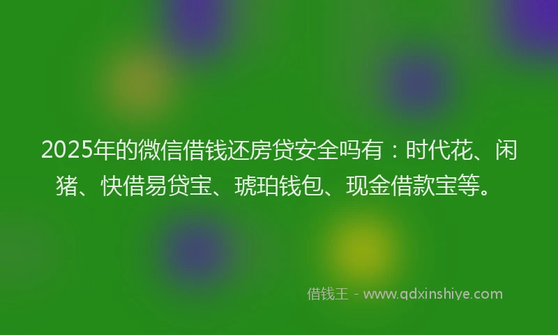 2025年的微信借钱还房贷安全吗有：时代花、闲猪、快借易贷宝、琥珀钱包、现金借款宝等。