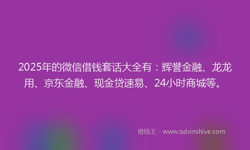 2025年的微信借钱套话大全有：辉誉金融、龙龙用、京东金融、现金贷速易、24小时商城等。