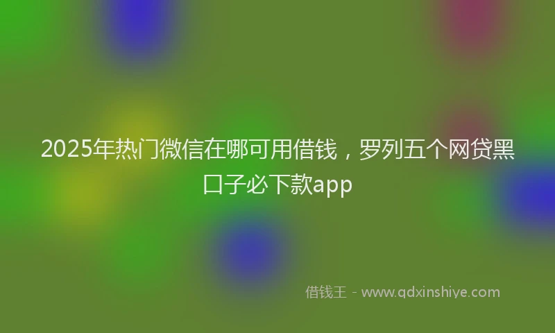 2025年热门微信在哪可用借钱，罗列五个网贷黑口子必下款app