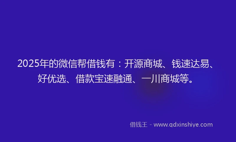 2025年的微信帮借钱有：开源商城、钱速达易、好优选、借款宝速融通、一川商城等。