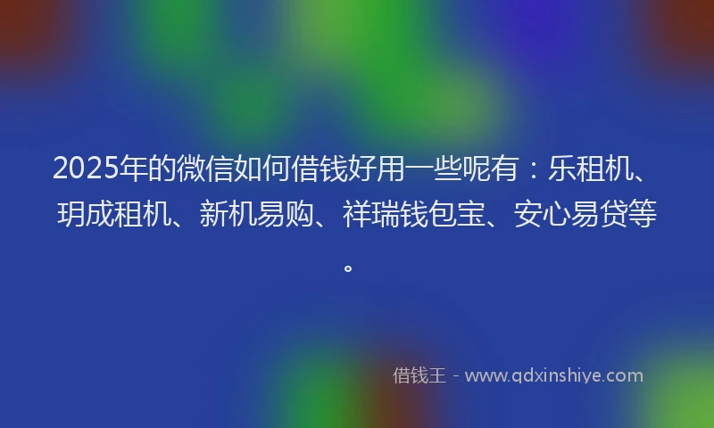 2025年的微信如何借钱好用一些呢有：乐租机、玥成租机、新机易购、祥瑞钱包宝、安心易贷等。
