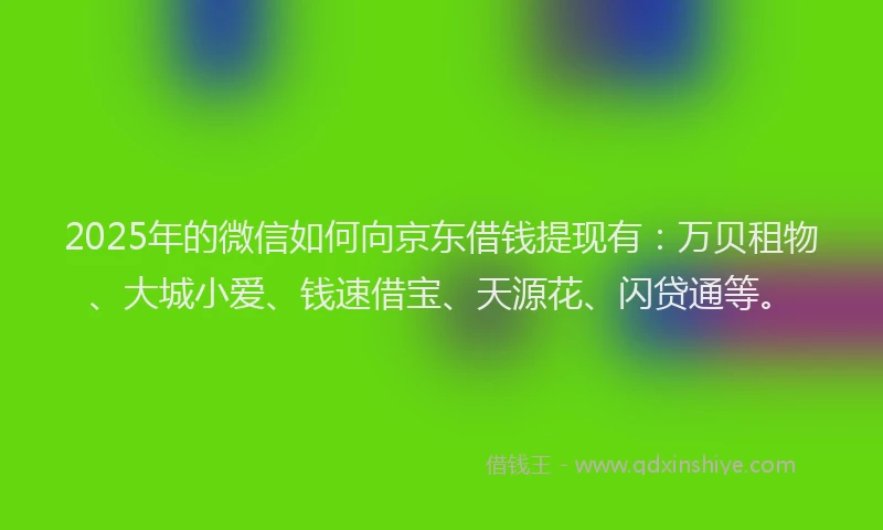 2025年的微信如何向京东借钱提现有：万贝租物、大城小爱、钱速借宝、天源花、闪贷通等。