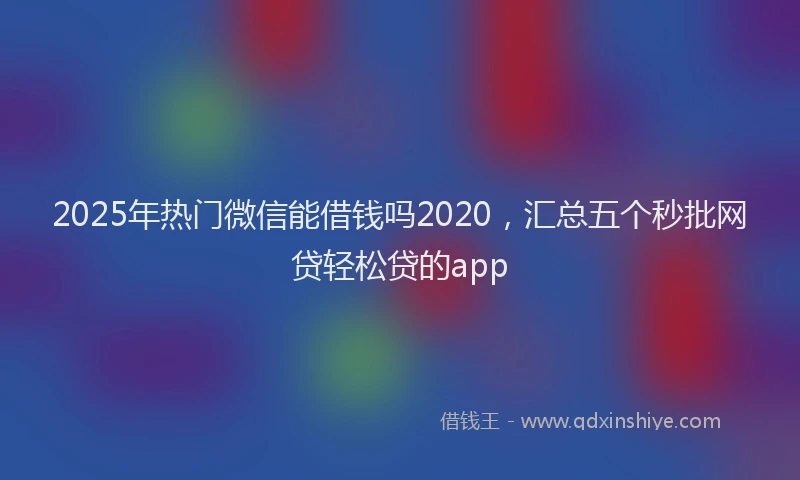 2025年热门微信能借钱吗2020，汇总五个秒批网贷轻松贷的app