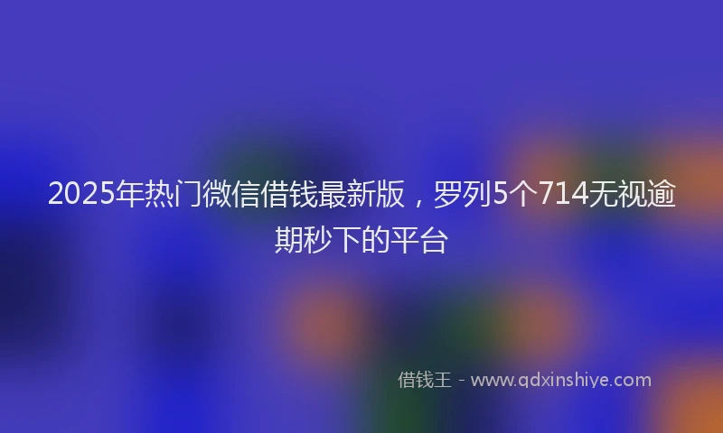 2025年热门微信借钱最新版，罗列5个714无视逾期秒下的平台