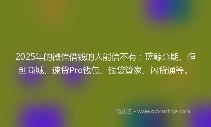 2025年的微信借钱的人能信不有：蓝鲸分期、恒创商城、速贷Pro钱包、钱袋管家、闪贷通等。