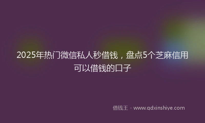 2025年热门微信私人秒借钱，盘点5个芝麻信用可以借钱的口子