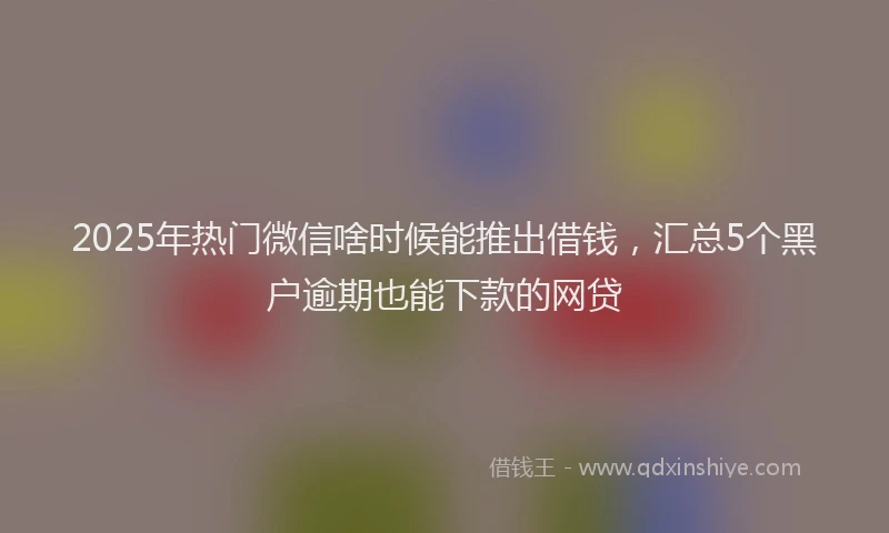 2025年热门微信啥时候能推出借钱，汇总5个黑户逾期也能下款的网贷