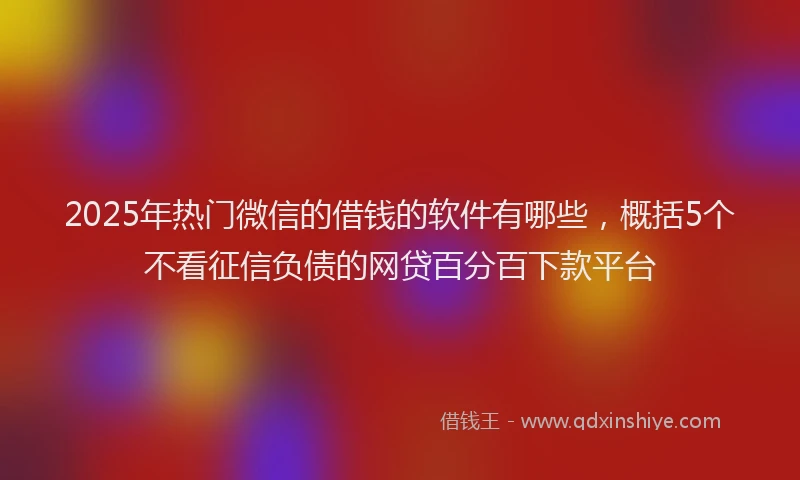 2025年热门微信的借钱的软件有哪些，概括5个不看征信负债的网贷百分百下款平台