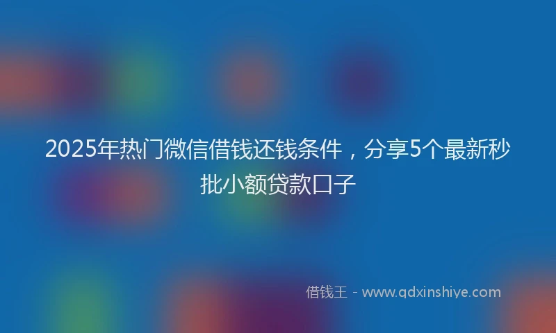 2025年热门微信借钱还钱条件，分享5个最新秒批小额贷款口子